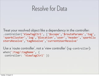 Resolve for Data
Treat your resolved object like a dependency in the controller:
.controller('ViewTagCtrl',	
  ['$scope','$routeParams','tag',
'sparkCluster','log','$location','user','header','sparkClu
stersResolve','tagResolve','currentUserResolve'
Use a ‘route controller’, not a ‘view controller’ (ng-­‐controller):
when('/tag/:tagName',	
  {
	
  controller:	
  'ViewTagCtrl'	
  })
Tuesday, 13 August 13
 