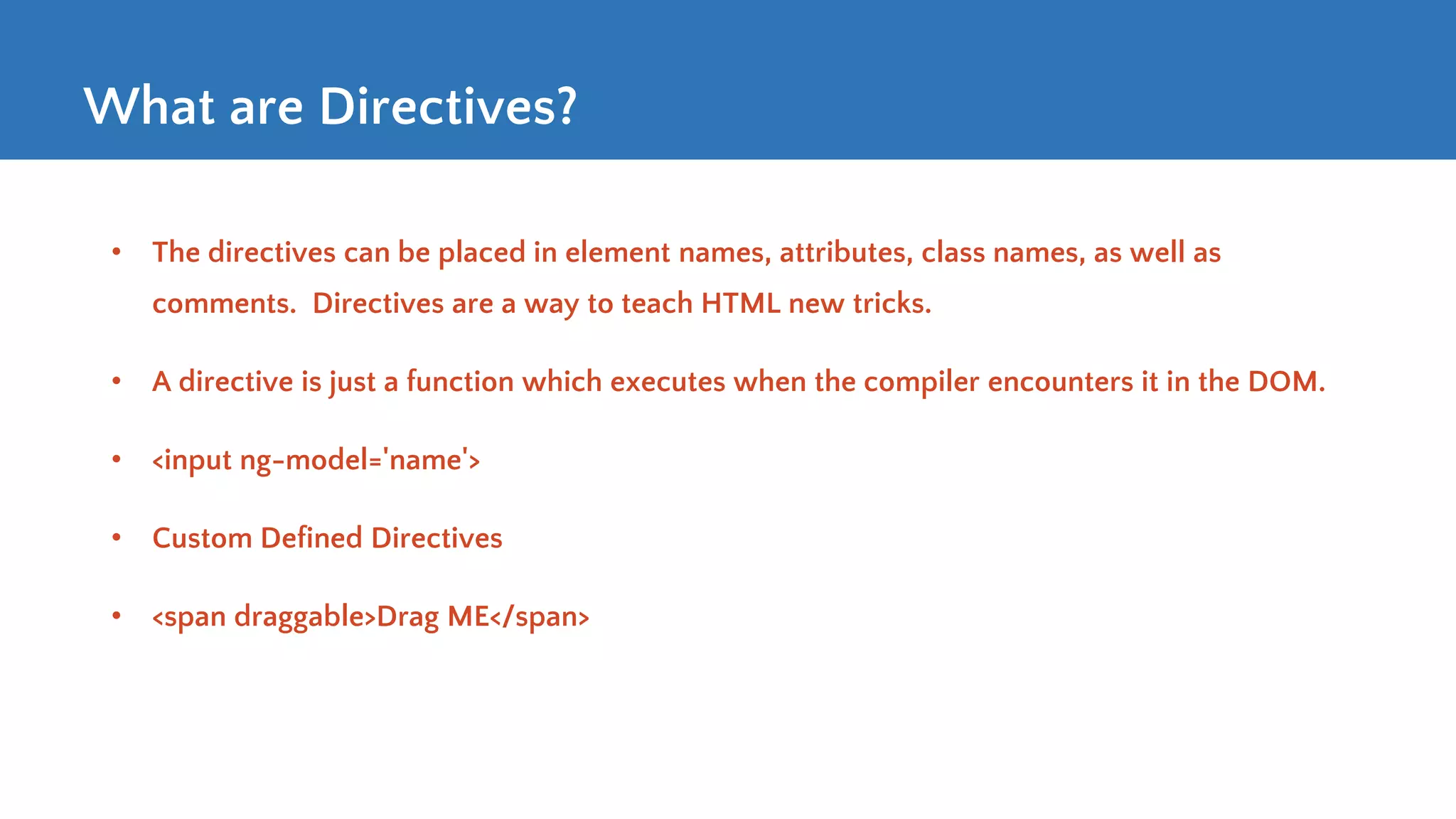 What are Directives? • The directives can be placed in element names, attributes, class names, as well as comments. Directives are a way to teach HTML new tricks. • A directive is just a function which executes when the compiler encounters it in the DOM. • <input ng-model='name'> • Custom Defined Directives • <span draggable>Drag ME</span> 