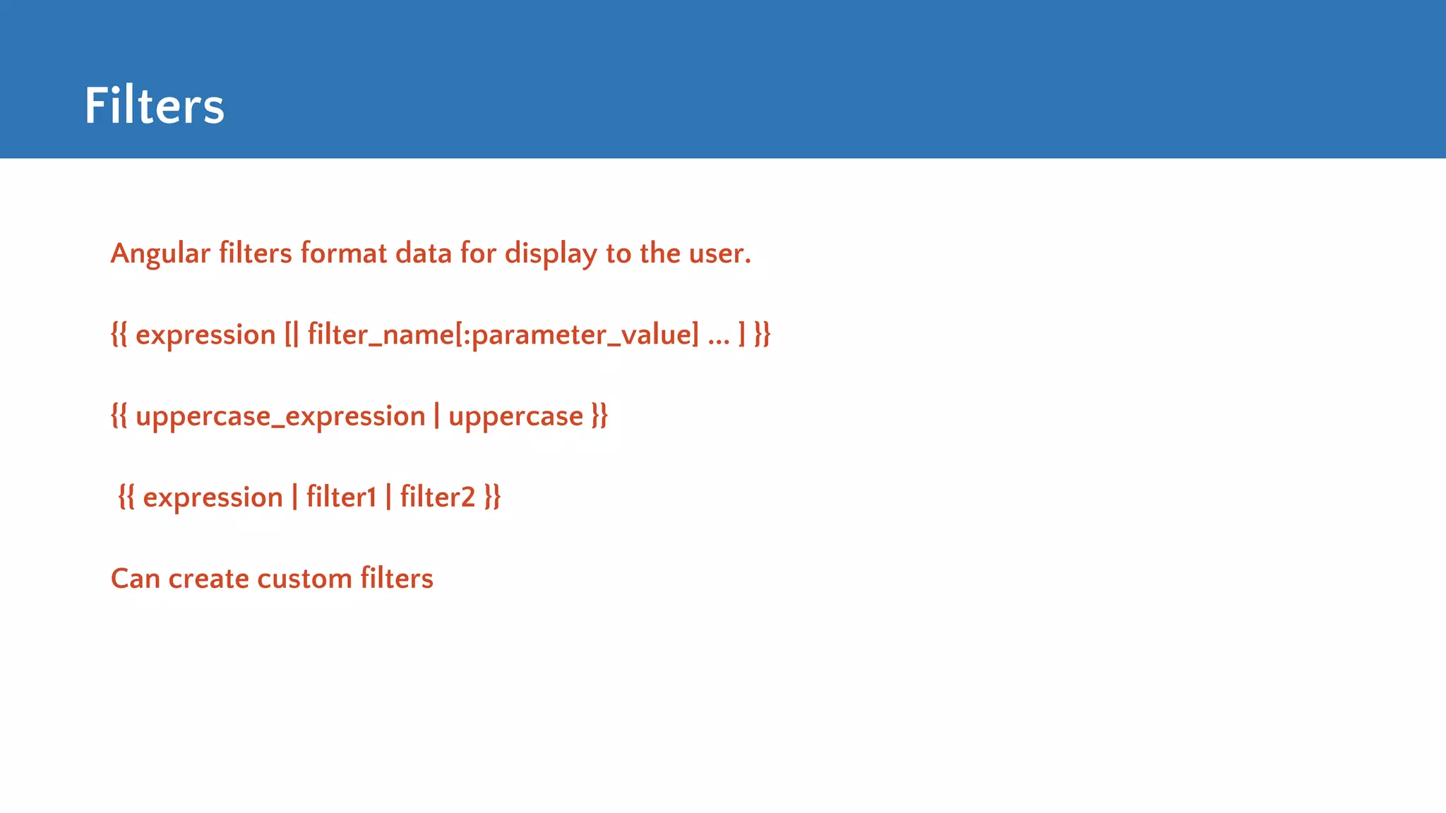 Filters Angular filters format data for display to the user. {{ expression [| filter_name[:parameter_value] ... ] }} {{ uppercase_expression | uppercase }} {{ expression | filter1 | filter2 }} Can create custom filters 