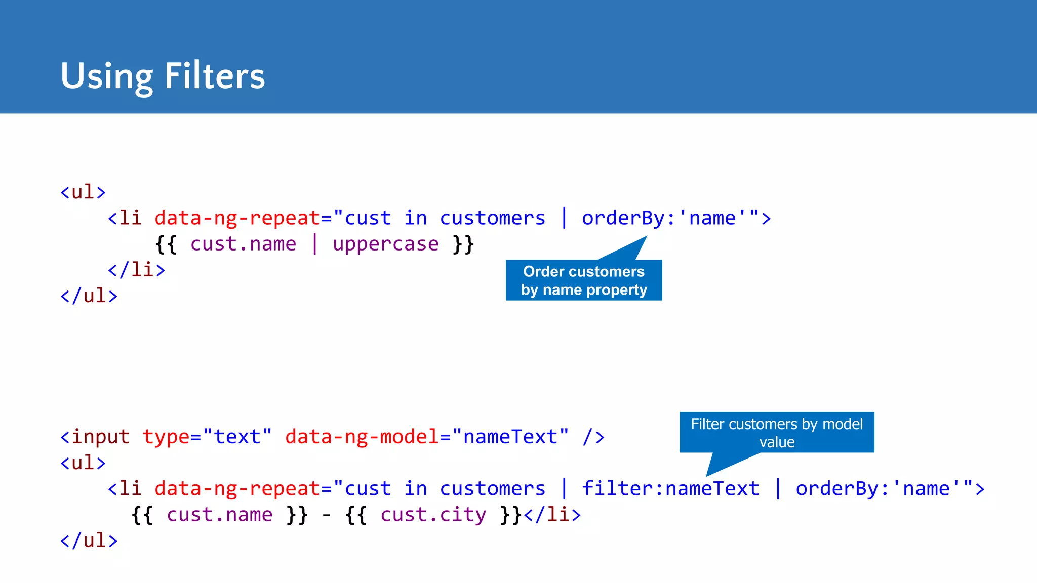 Using Filters <ul> <li data-ng-repeat="cust in customers | orderBy:'name'"> {{ cust.name | uppercase }} </li> </ul> Order customers by name property <input type="text" data-ng-model="nameText" /> <ul> <li data-ng-repeat="cust in customers | filter:nameText | orderBy:'name'"> {{ cust.name }} - {{ cust.city }}</li> </ul> Filter customers by model value 
