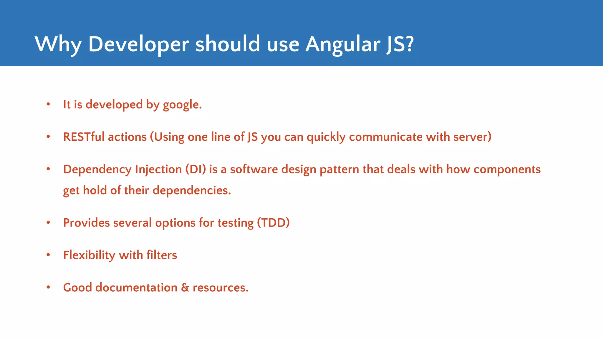 Why Developer should use Angular JS? • It is developed by google. • RESTful actions (Using one line of JS you can quickly communicate with server) • Dependency Injection (DI) is a software design pattern that deals with how components get hold of their dependencies. • Provides several options for testing (TDD) • Flexibility with filters • Good documentation & resources. 