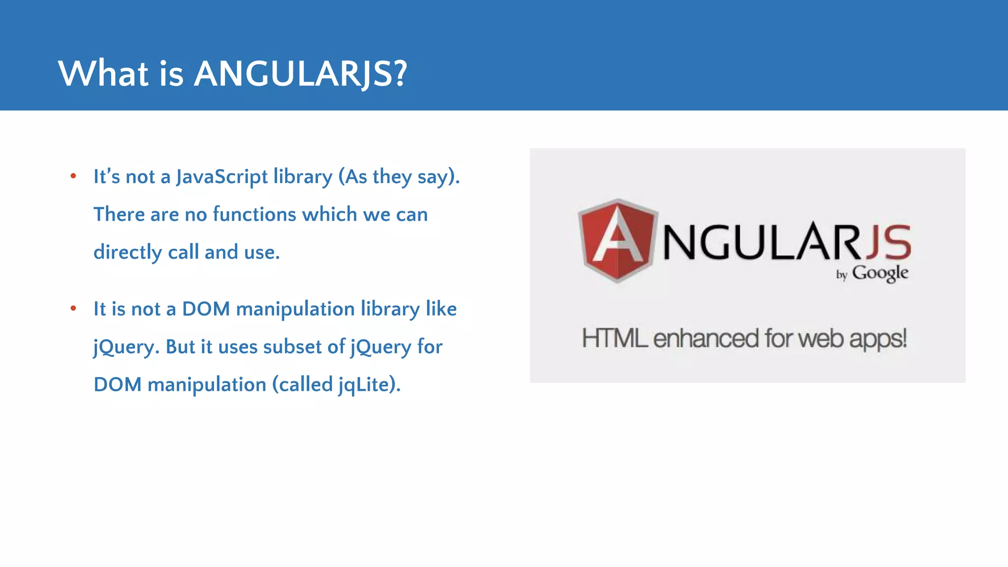 What is ANGULARJS? • It’s not a JavaScript library (As they say). There are no functions which we can directly call and use. • It is not a DOM manipulation library like jQuery. But it uses subset of jQuery for DOM manipulation (called jqLite). 