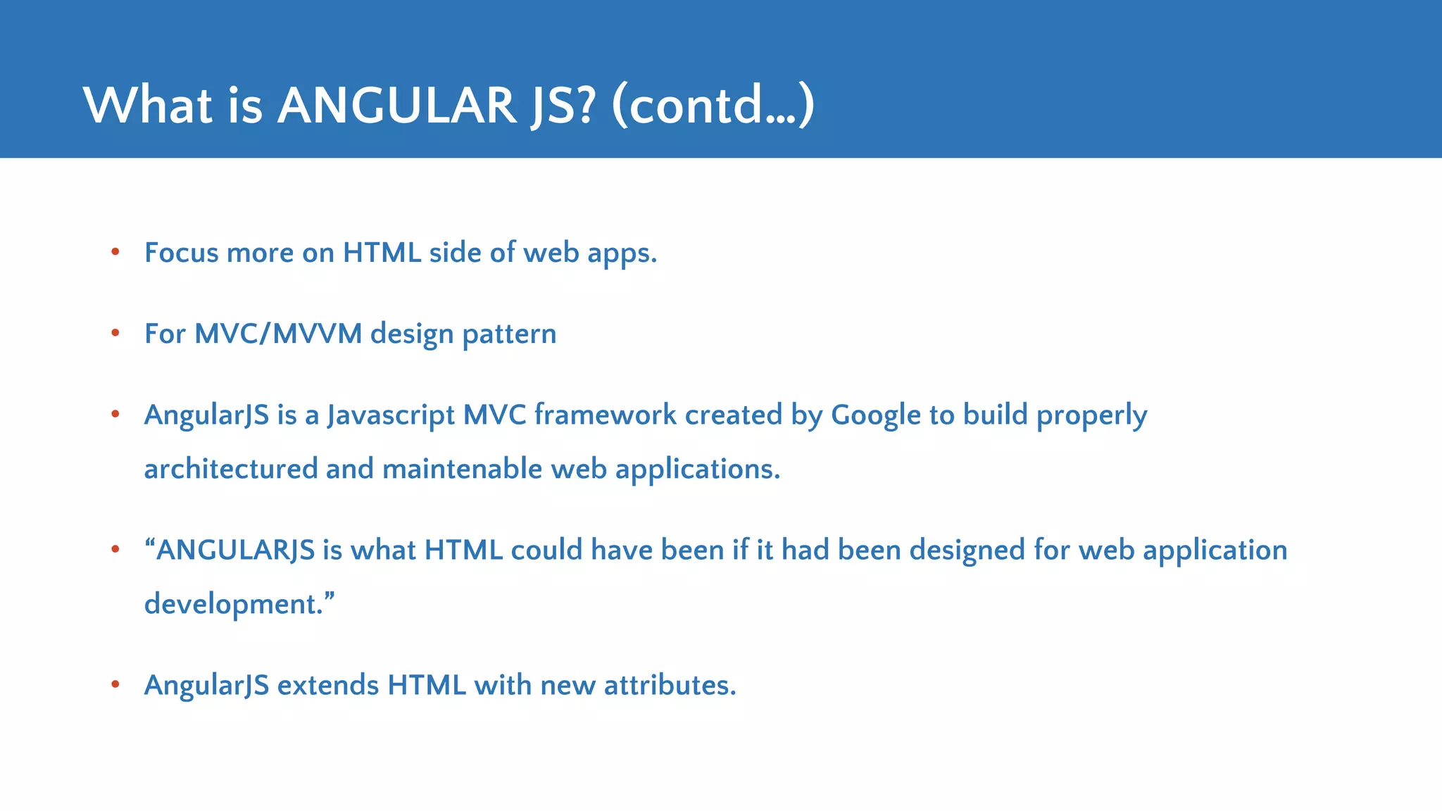 What is ANGULAR JS? (contd…) • Focus more on HTML side of web apps. • For MVC/MVVM design pattern • AngularJS is a Javascript MVC framework created by Google to build properly architectured and maintenable web applications. • “ANGULARJS is what HTML could have been if it had been designed for web application development.” • AngularJS extends HTML with new attributes. 