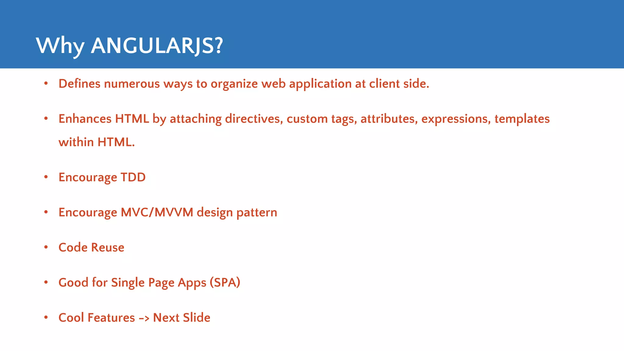 Why ANGULARJS? • Defines numerous ways to organize web application at client side. • Enhances HTML by attaching directives, custom tags, attributes, expressions, templates within HTML. • Encourage TDD • Encourage MVC/MVVM design pattern • Code Reuse • Good for Single Page Apps (SPA) • Cool Features -> Next Slide 