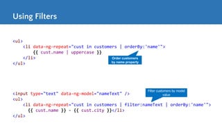 Using Filters
<ul>
<li data-ng-repeat="cust in customers | orderBy:'name'">
{{ cust.name | uppercase }}
</li>
</ul>
Order customers
by name property
<input type="text" data-ng-model="nameText" />
<ul>
<li data-ng-repeat="cust in customers | filter:nameText | orderBy:'name'">
{{ cust.name }} - {{ cust.city }}</li>
</ul>
Filter customers by model
value
 