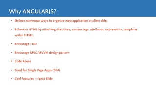 Why ANGULARJS?
• Defines numerous ways to organize web application at client side.
• Enhances HTML by attaching directives, custom tags, attributes, expressions, templates
within HTML.
• Encourage TDD
• Encourage MVC/MVVM design pattern
• Code Reuse
• Good for Single Page Apps (SPA)
• Cool Features -> Next Slide
 