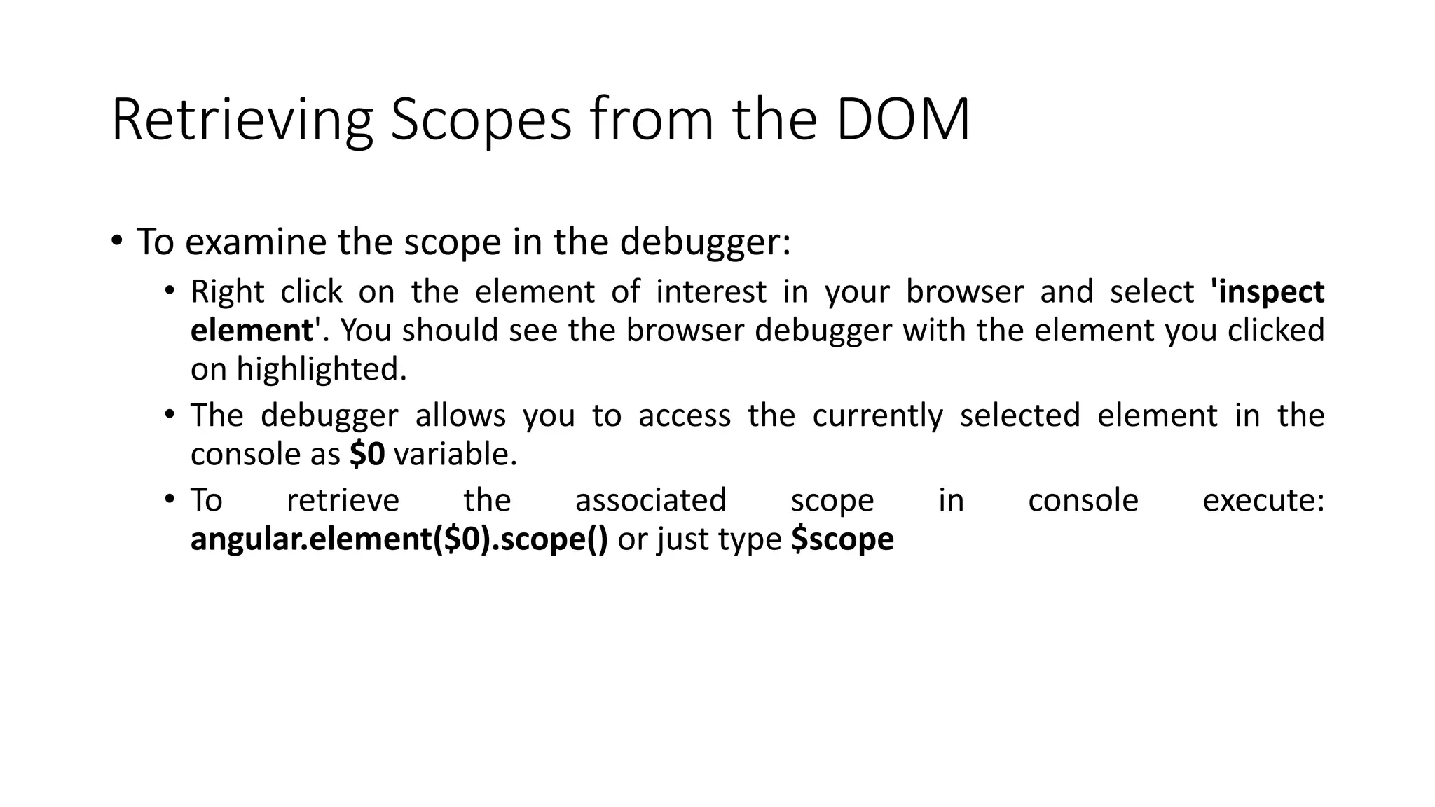 Retrieving Scopes from the DOM • To examine the scope in the debugger: • Right click on the element of interest in your browser and select 'inspect element'. You should see the browser debugger with the element you clicked on highlighted. • The debugger allows you to access the currently selected element in the console as $0 variable. • To retrieve the associated scope in console execute: angular.element($0).scope() or just type $scope 