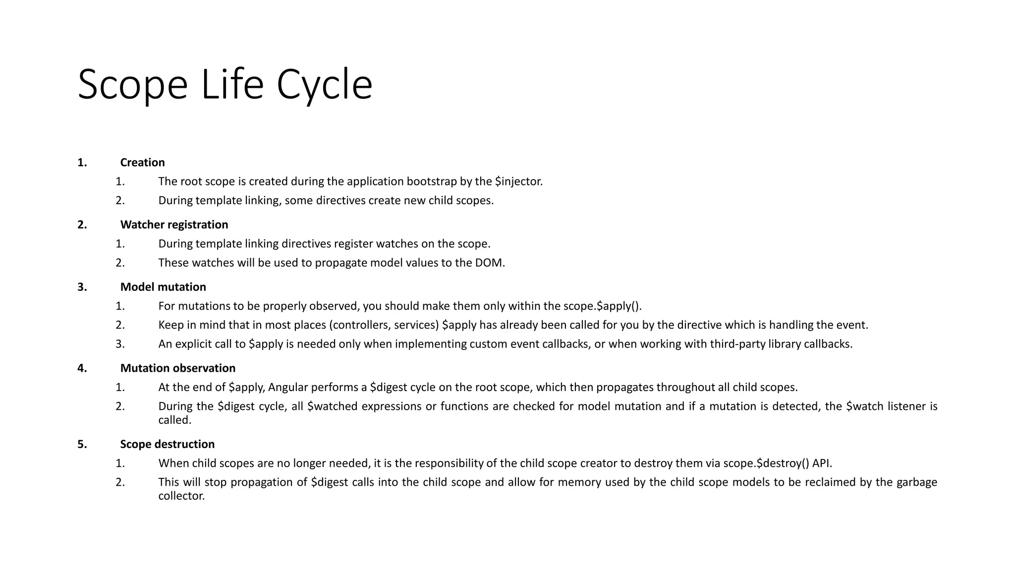Scope Life Cycle 1. Creation 1. The root scope is created during the application bootstrap by the $injector. 2. During template linking, some directives create new child scopes. 2. Watcher registration 1. During template linking directives register watches on the scope. 2. These watches will be used to propagate model values to the DOM. 3. Model mutation 1. For mutations to be properly observed, you should make them only within the scope.$apply(). 2. Keep in mind that in most places (controllers, services) $apply has already been called for you by the directive which is handling the event. 3. An explicit call to $apply is needed only when implementing custom event callbacks, or when working with third-party library callbacks. 4. Mutation observation 1. At the end of $apply, Angular performs a $digest cycle on the root scope, which then propagates throughout all child scopes. 2. During the $digest cycle, all $watched expressions or functions are checked for model mutation and if a mutation is detected, the $watch listener is called. 5. Scope destruction 1. When child scopes are no longer needed, it is the responsibility of the child scope creator to destroy them via scope.$destroy() API. 2. This will stop propagation of $digest calls into the child scope and allow for memory used by the child scope models to be reclaimed by the garbage collector. 