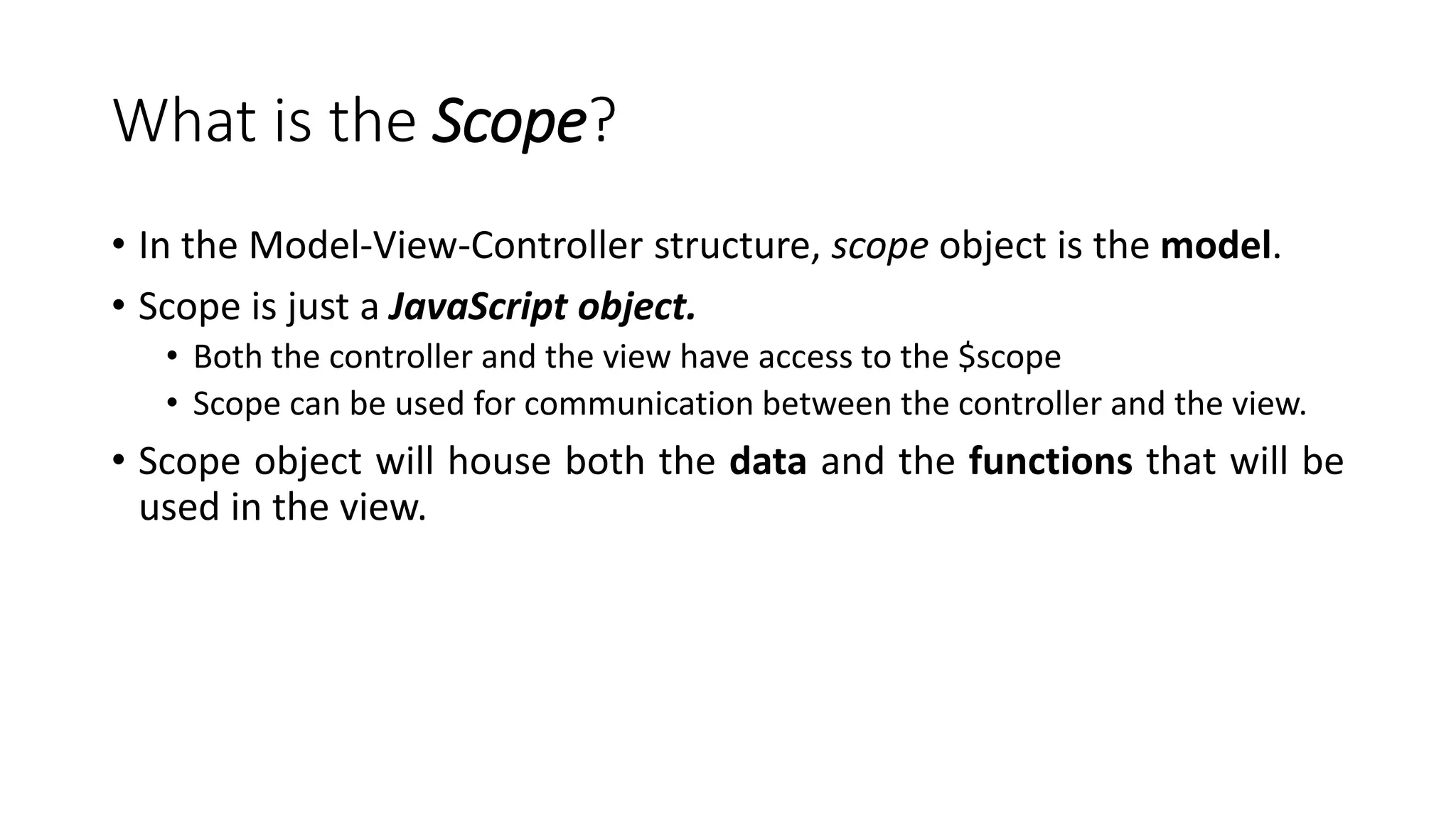 What is the Scope? • In the Model-View-Controller structure, scope object is the model. • Scope is just a JavaScript object. • Both the controller and the view have access to the $scope • Scope can be used for communication between the controller and the view. • Scope object will house both the data and the functions that will be used in the view. 