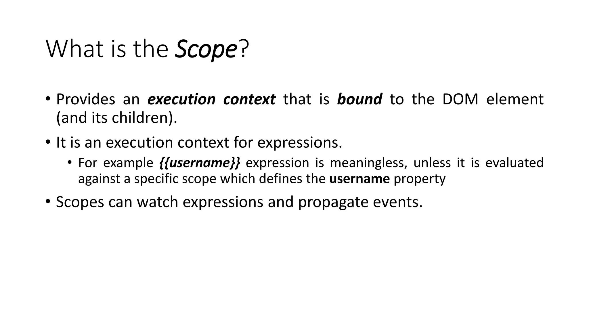 What is the Scope? • Provides an execution context that is bound to the DOM element (and its children). • It is an execution context for expressions. • For example {{username}} expression is meaningless, unless it is evaluated against a specific scope which defines the username property • Scopes can watch expressions and propagate events. 