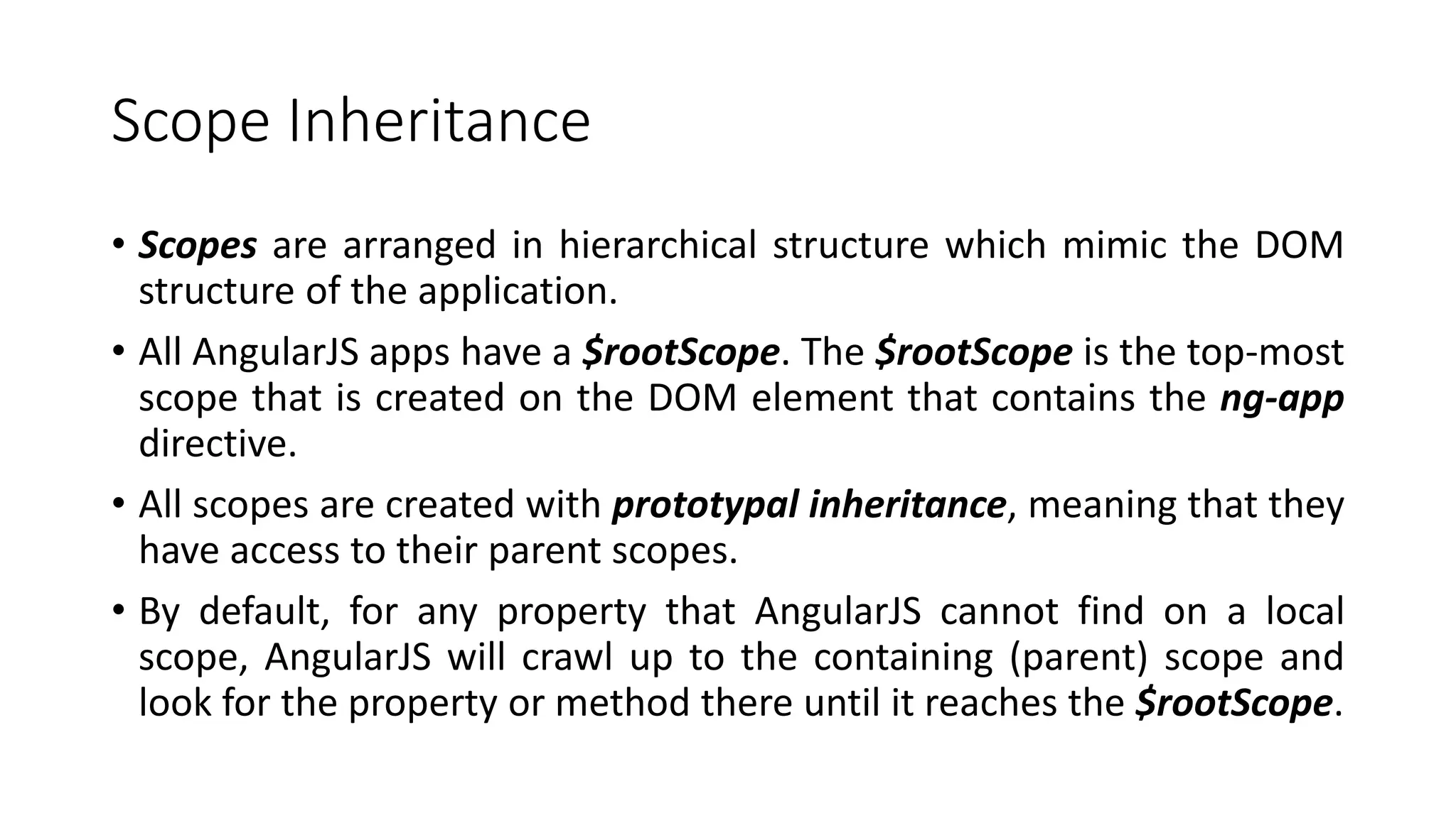Scope Inheritance • Scopes are arranged in hierarchical structure which mimic the DOM structure of the application. • All AngularJS apps have a $rootScope. The $rootScope is the top-most scope that is created on the DOM element that contains the ng-app directive. • All scopes are created with prototypal inheritance, meaning that they have access to their parent scopes. • By default, for any property that AngularJS cannot find on a local scope, AngularJS will crawl up to the containing (parent) scope and look for the property or method there until it reaches the $rootScope. 