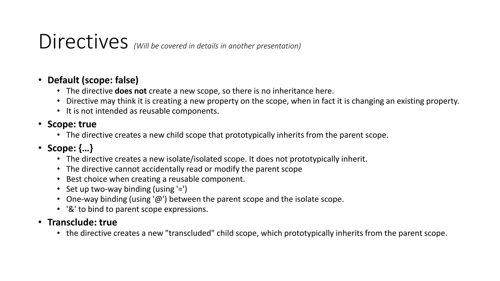 Directives (Will be covered in details in another presentation) • Default (scope: false) • The directive does not create a new scope, so there is no inheritance here. • Directive may think it is creating a new property on the scope, when in fact it is changing an existing property. • It is not intended as reusable components. • Scope: true • The directive creates a new child scope that prototypically inherits from the parent scope. • Scope: {…} • The directive creates a new isolate/isolated scope. It does not prototypically inherit. • The directive cannot accidentally read or modify the parent scope • Best choice when creating a reusable component. • Set up two-way binding (using '=') • One-way binding (using '@') between the parent scope and the isolate scope. • '&' to bind to parent scope expressions. • Transclude: true • the directive creates a new "transcluded" child scope, which prototypically inherits from the parent scope. 