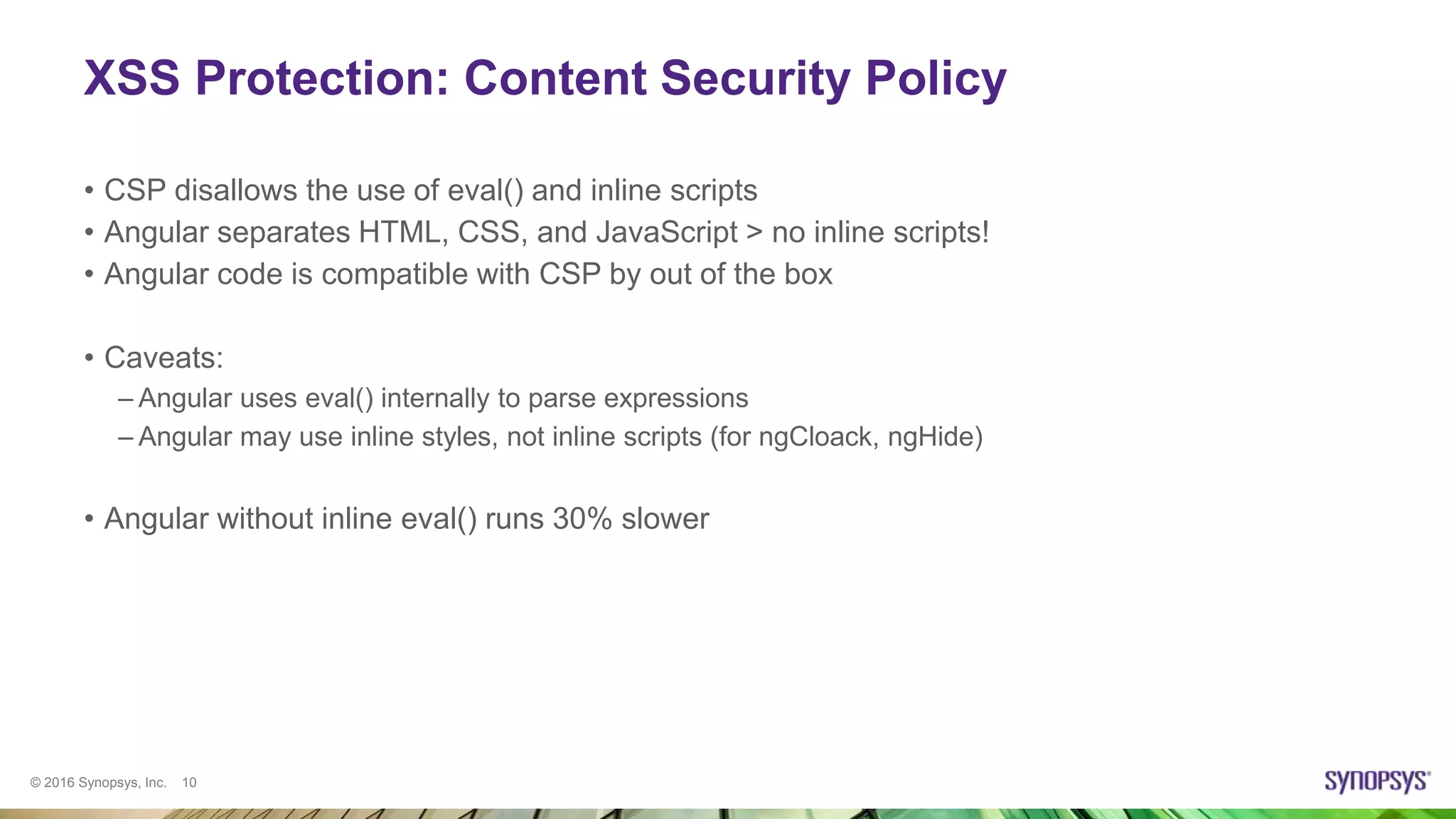 © 2016 Synopsys, Inc. 10
XSS Protection: Content Security Policy
• CSP disallows the use of eval() and inline scripts
• Angular separates HTML, CSS, and JavaScript > no inline scripts!
• Angular code is compatible with CSP by out of the box
• Caveats:
– Angular uses eval() internally to parse expressions
– Angular may use inline styles, not inline scripts (for ngCloack, ngHide)
• Angular without inline eval() runs 30% slower
 