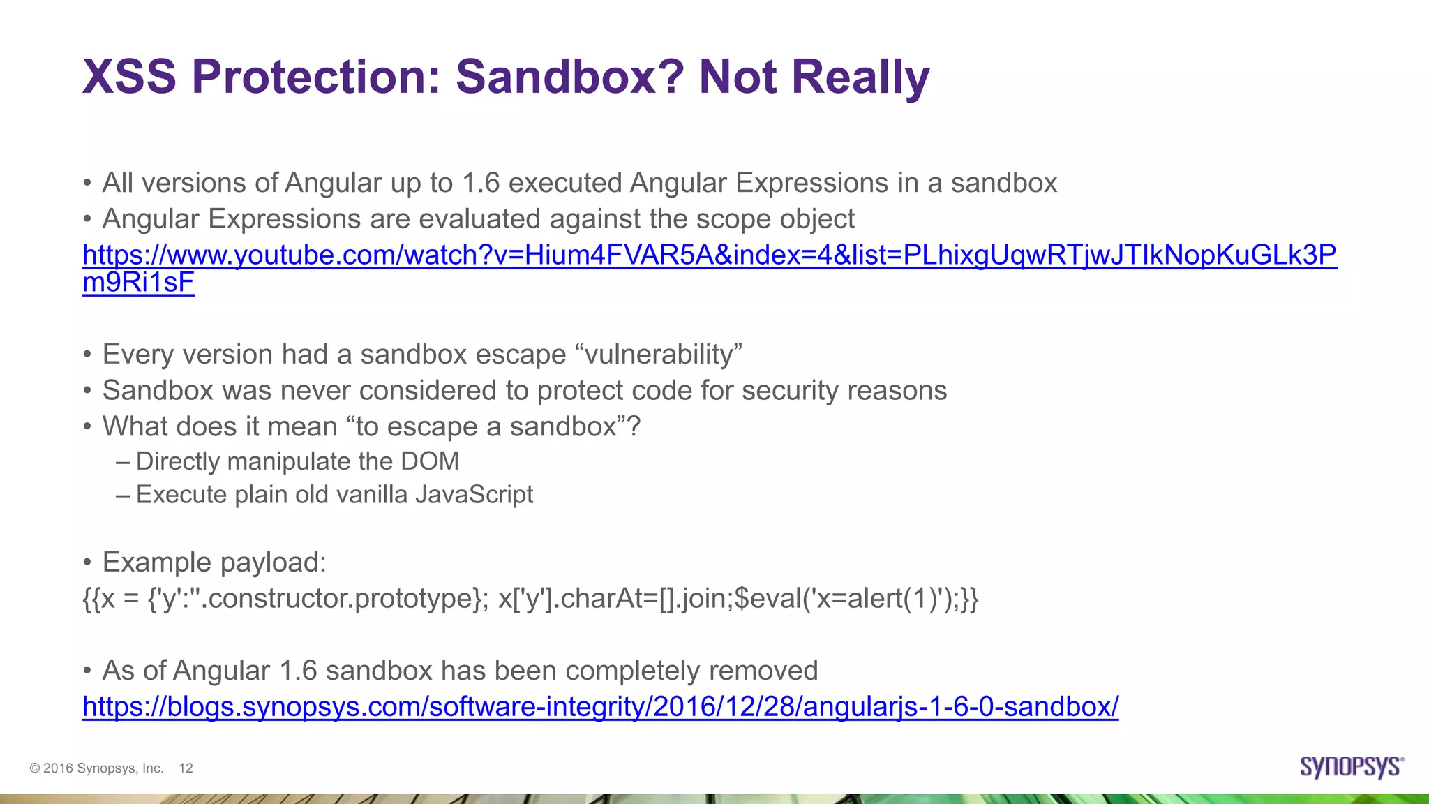 © 2016 Synopsys, Inc. 12
XSS Protection: Sandbox? Not Really
• All versions of Angular up to 1.6 executed Angular Expressions in a sandbox
• Angular Expressions are evaluated against the scope object
https://www.youtube.com/watch?v=Hium4FVAR5A&index=4&list=PLhixgUqwRTjwJTIkNopKuGLk3P
m9Ri1sF
• Every version had a sandbox escape “vulnerability”
• Sandbox was never considered to protect code for security reasons
• What does it mean “to escape a sandbox”?
– Directly manipulate the DOM
– Execute plain old vanilla JavaScript
• Example payload:
{{x = {'y':''.constructor.prototype}; x['y'].charAt=[].join;$eval('x=alert(1)');}}
• As of Angular 1.6 sandbox has been completely removed
https://blogs.synopsys.com/software-integrity/2016/12/28/angularjs-1-6-0-sandbox/
 