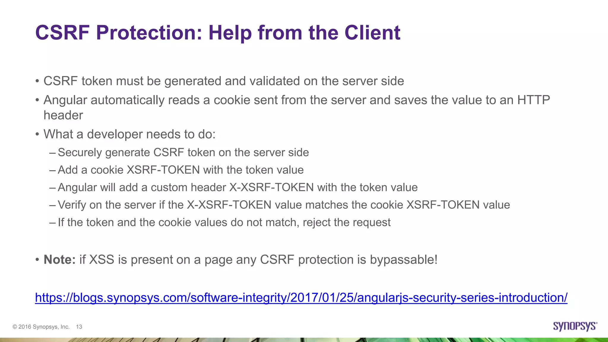 © 2016 Synopsys, Inc. 13
CSRF Protection: Help from the Client
• CSRF token must be generated and validated on the server side
• Angular automatically reads a cookie sent from the server and saves the value to an HTTP
header
• What a developer needs to do:
– Securely generate CSRF token on the server side
– Add a cookie XSRF-TOKEN with the token value
– Angular will add a custom header X-XSRF-TOKEN with the token value
– Verify on the server if the X-XSRF-TOKEN value matches the cookie XSRF-TOKEN value
– If the token and the cookie values do not match, reject the request
• Note: if XSS is present on a page any CSRF protection is bypassable!
https://blogs.synopsys.com/software-integrity/2017/01/25/angularjs-security-series-introduction/
 