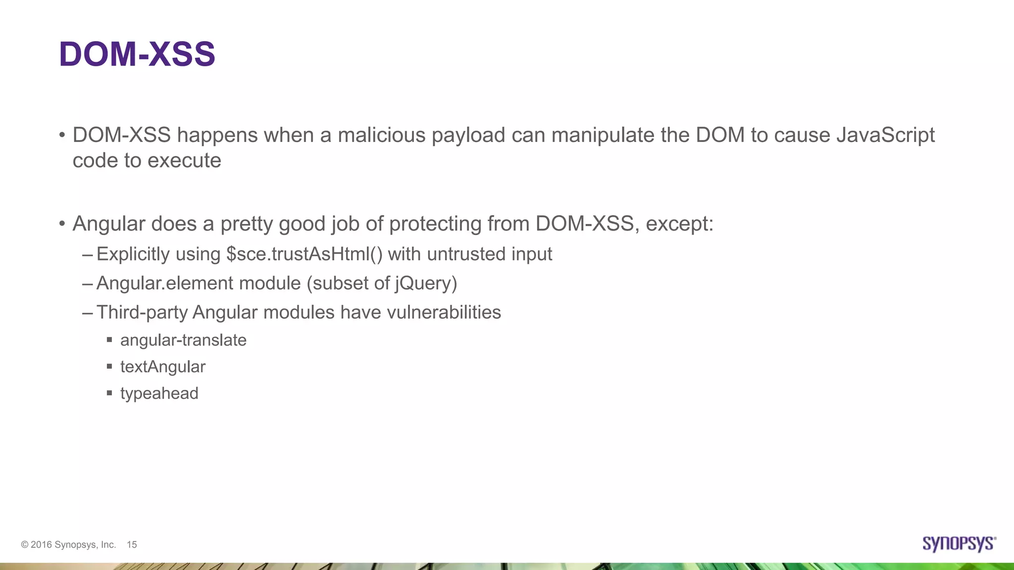 © 2016 Synopsys, Inc. 15
DOM-XSS
• DOM-XSS happens when a malicious payload can manipulate the DOM to cause JavaScript
code to execute
• Angular does a pretty good job of protecting from DOM-XSS, except:
– Explicitly using $sce.trustAsHtml() with untrusted input
– Angular.element module (subset of jQuery)
– Third-party Angular modules have vulnerabilities
 angular-translate
 textAngular
 typeahead
 