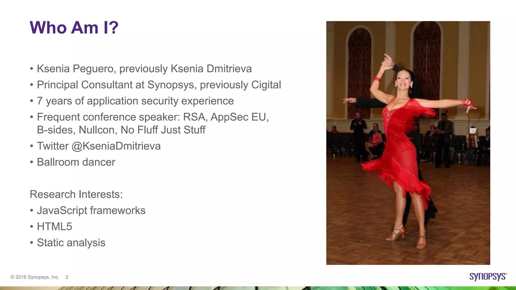 © 2016 Synopsys, Inc. 2
Who Am I?
• Ksenia Peguero, previously Ksenia Dmitrieva
• Principal Consultant at Synopsys, previously Cigital
• 7 years of application security experience
• Frequent conference speaker: RSA, AppSec EU,
B-sides, Nullcon, No Fluff Just Stuff
• Twitter @KseniaDmitrieva
• Ballroom dancer
Research Interests:
• JavaScript frameworks
• HTML5
• Static analysis
 