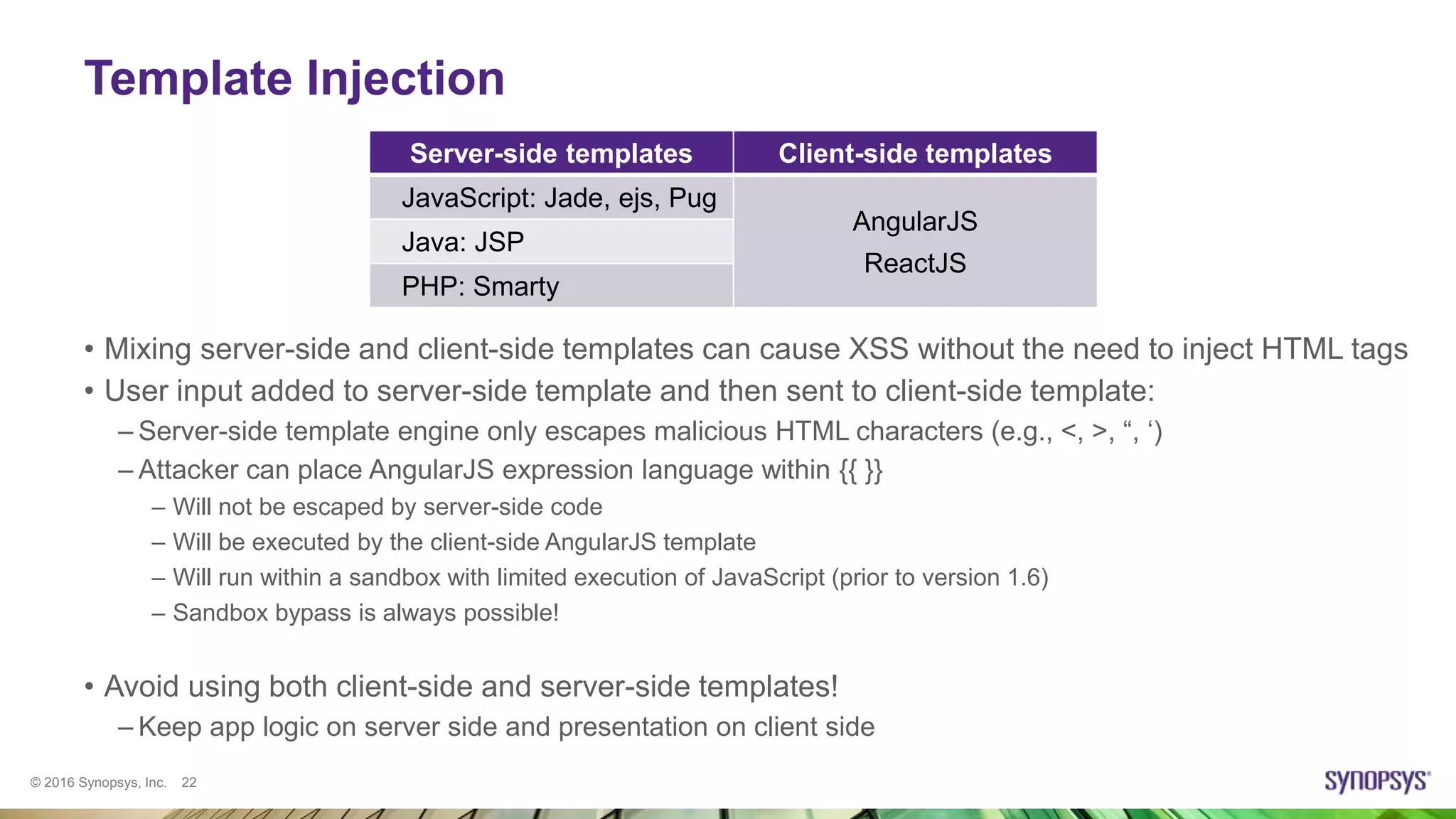 © 2016 Synopsys, Inc. 22
Server-side templates Client-side templates
JavaScript: Jade, ejs, Pug
AngularJS
ReactJS
Java: JSP
PHP: Smarty
Template Injection
• Mixing server-side and client-side templates can cause XSS without the need to inject HTML tags
• User input added to server-side template and then sent to client-side template:
– Server-side template engine only escapes malicious HTML characters (e.g., <, >, “, ‘)
– Attacker can place AngularJS expression language within {{ }}
– Will not be escaped by server-side code
– Will be executed by the client-side AngularJS template
– Will run within a sandbox with limited execution of JavaScript (prior to version 1.6)
– Sandbox bypass is always possible!
• Avoid using both client-side and server-side templates!
– Keep app logic on server side and presentation on client side
 