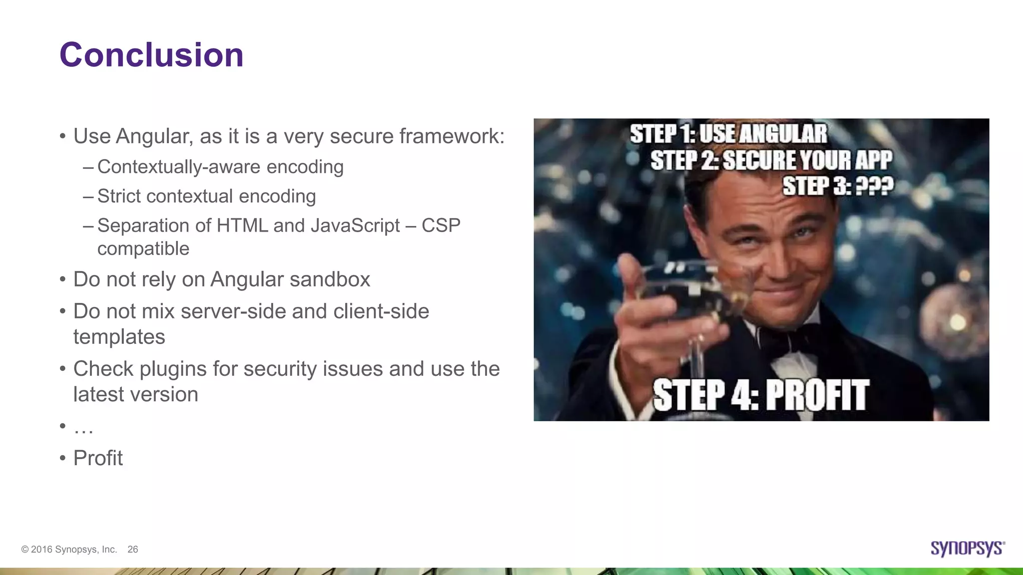 © 2016 Synopsys, Inc. 26
Conclusion
• Use Angular, as it is a very secure framework:
– Contextually-aware encoding
– Strict contextual encoding
– Separation of HTML and JavaScript – CSP
compatible
• Do not rely on Angular sandbox
• Do not mix server-side and client-side
templates
• Check plugins for security issues and use the
latest version
• …
• Profit
 