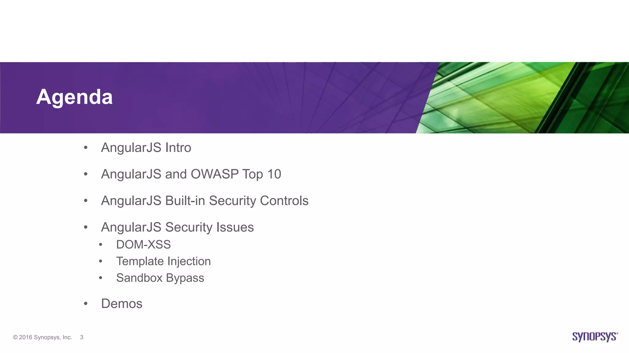 © 2016 Synopsys, Inc. 3
Agenda
• AngularJS Intro
• AngularJS and OWASP Top 10
• AngularJS Built-in Security Controls
• AngularJS Security Issues
• DOM-XSS
• Template Injection
• Sandbox Bypass
• Demos
 