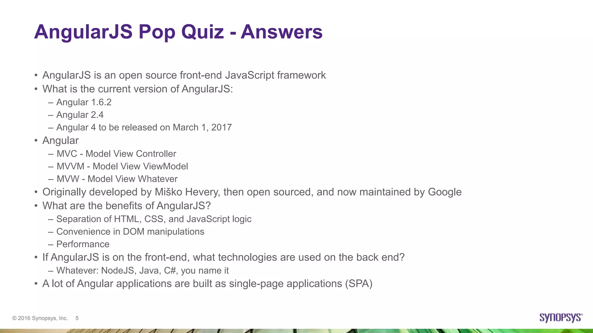 © 2016 Synopsys, Inc. 5
AngularJS Pop Quiz - Answers
• AngularJS is an open source front-end JavaScript framework
• What is the current version of AngularJS:
– Angular 1.6.2
– Angular 2.4
– Angular 4 to be released on March 1, 2017
• Angular
– MVC - Model View Controller
– MVVM - Model View ViewModel
– MVW - Model View Whatever
• Originally developed by Miško Hevery, then open sourced, and now maintained by Google
• What are the benefits of AngularJS?
– Separation of HTML, CSS, and JavaScript logic
– Convenience in DOM manipulations
– Performance
• If AngularJS is on the front-end, what technologies are used on the back end?
– Whatever: NodeJS, Java, C#, you name it
• A lot of Angular applications are built as single-page applications (SPA)
 
