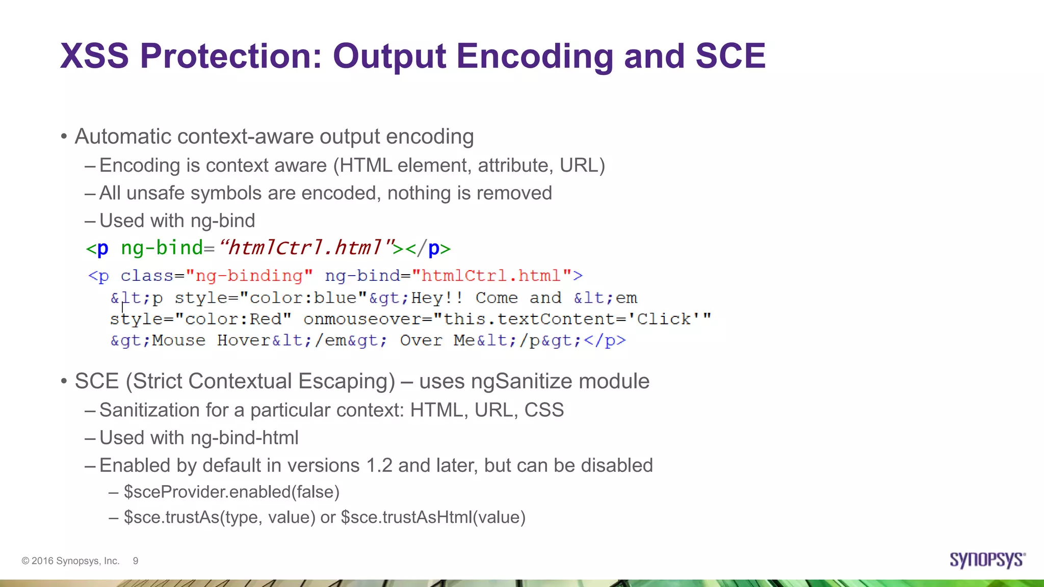© 2016 Synopsys, Inc. 9
XSS Protection: Output Encoding and SCE
• Automatic context-aware output encoding
– Encoding is context aware (HTML element, attribute, URL)
– All unsafe symbols are encoded, nothing is removed
– Used with ng-bind
<p ng-bind=“htmlCtrl.html"></p>
• SCE (Strict Contextual Escaping) – uses ngSanitize module
– Sanitization for a particular context: HTML, URL, CSS
– Used with ng-bind-html
– Enabled by default in versions 1.2 and later, but can be disabled
– $sceProvider.enabled(false)
– $sce.trustAs(type, value) or $sce.trustAsHtml(value)
 