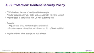 © 2016 Synopsys, Inc. 10
XSS Protection: Content Security Policy
• CSP disallows the use of eval() and inline scripts
• Angular separates HTML, CSS, and JavaScript > no inline scripts!
• Angular code is compatible with CSP by out of the box
• Caveats:
– Angular uses eval() internally to parse expressions
– Angular may use inline styles, not inline scripts (for ngCloack, ngHide)
• Angular without inline eval() runs 30% slower
 