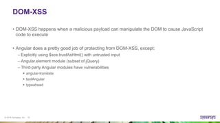 © 2016 Synopsys, Inc. 15
DOM-XSS
• DOM-XSS happens when a malicious payload can manipulate the DOM to cause JavaScript
code to execute
• Angular does a pretty good job of protecting from DOM-XSS, except:
– Explicitly using $sce.trustAsHtml() with untrusted input
– Angular.element module (subset of jQuery)
– Third-party Angular modules have vulnerabilities
 angular-translate
 textAngular
 typeahead
 