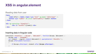 © 2016 Synopsys, Inc. 16
XSS in angular.element
Reading data from user
<form>
<label>After:</label><input type="text" ng-model="afterinput" />
<button type="submit" nb-click="aftersubmit()">Submit</button>
</form>
<div ng-controller="View1Ctrl">
<div id="testDiv">{{name}}</div>
</div>
controller('View1Ctrl', ['$scope', '$document', function($scope, $document) {
$scope.name = "ChangeMe";
var element = angular.element($document[0].querySelector('#testDiv'));
$scope.aftersubmit=function()
{
if($scope.afterinput) element.after($scope.afterinput);
}
Inserting data in Angular code
 