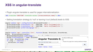 © 2016 Synopsys, Inc. 18
XSS in angular-translate
• Plugin angular-translate is used for pages internationalization
angular.module('app').config(function($translateProvider) {
$translateProvider.translations('en', {GREETING: 'Hello <b>{{name}}</b>'});
$translateProvider.translations('de', {GREETING: 'Hallo <b>{{name}}</b>'});
$translateProvider.preferredLanguage('en');
});
angular.module('app').controller('Ctrl', function($scope, $translate, $routeParams,
$route, $translateSanitization){
$translateSanitization.useStrategy();
$scope.translateValues = {name: $routeParams.name};
var lang = $routeParams.lang;
if (lang !== undefined) {
$translate.use(lang);
}
...
}
<div translate="GREETING" translate-values="{translateValues.name}"></div>
• Setting translation strategy to ‘null’ or leaving it out (default) leads to XSS
 