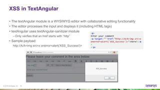 © 2016 Synopsys, Inc. 19
XSS in TextAngular
• The textAngular module is a WYSIWYG editor with collaborative editing functionality
• The editor processes the input and displays it (including HTML tags)
• textAngular uses textAngular-sanitizer module
– Only verifies that an href starts with “http”
• Sample payload:
http://A/A<img src=x onerror=alert('XSS_Success')>
<p>
Enter your comment
<a target="" href="http://A/A<img src=x
onerror=alert('XSS_Success')>">here!</a
>
</p>
 
