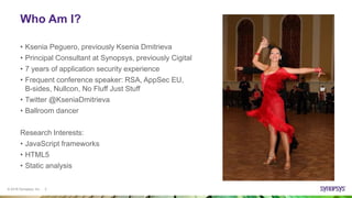 © 2016 Synopsys, Inc. 2
Who Am I?
• Ksenia Peguero, previously Ksenia Dmitrieva
• Principal Consultant at Synopsys, previously Cigital
• 7 years of application security experience
• Frequent conference speaker: RSA, AppSec EU,
B-sides, Nullcon, No Fluff Just Stuff
• Twitter @KseniaDmitrieva
• Ballroom dancer
Research Interests:
• JavaScript frameworks
• HTML5
• Static analysis
 