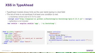© 2016 Synopsys, Inc. 20
XSS in TypeAhead
• TypeAhead module shows hints as the user starts typing in a text field
• The list of hints is not sanitized if at least one condition is met:
– ui.bootstrap version prior to 0.13.4 is used
– ngSanitize is not included
<form ng-submit="submit()">
<input type="text"
ng-submit="submit()"
ng-model="search_val"
typeahead="search_val for search_val in searches"
class="form-control">
<input type="submit" value="Search"/>
</form>
module.controller(
'TypeaheadCtrl',
function($scope,$http) {
$scope.selected = undefined;
$scope.searches = [
decodeURIComponent(window.location.search.split("?")[1])
];
}
<script src="http://angular-ui.github.io/bootstrap/ui-bootstrap-tpls-0.13.3.js"></script>
var module = angular.module('app', ['ui.bootstrap']
 