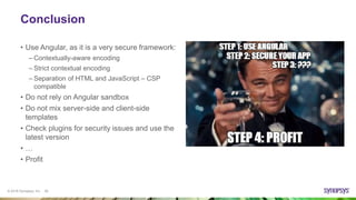 © 2016 Synopsys, Inc. 26
Conclusion
• Use Angular, as it is a very secure framework:
– Contextually-aware encoding
– Strict contextual encoding
– Separation of HTML and JavaScript – CSP
compatible
• Do not rely on Angular sandbox
• Do not mix server-side and client-side
templates
• Check plugins for security issues and use the
latest version
• …
• Profit
 