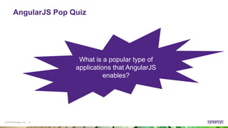 © 2016 Synopsys, Inc. 4
AngularJS Pop Quiz
What is AngularJS?
What is the current version
of AngularJS?
What software design
pattern is used for
implementing user
interface?
Who invented and who
maintains AngularJS?
What are the benefits of
AngularJS?
If AngularJS is on the front-
end, what is used on the
back end?
What is a popular type of
applications that AngularJS
enables?
 