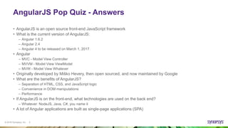 © 2016 Synopsys, Inc. 5
AngularJS Pop Quiz - Answers
• AngularJS is an open source front-end JavaScript framework
• What is the current version of AngularJS:
– Angular 1.6.2
– Angular 2.4
– Angular 4 to be released on March 1, 2017
• Angular
– MVC - Model View Controller
– MVVM - Model View ViewModel
– MVW - Model View Whatever
• Originally developed by Miško Hevery, then open sourced, and now maintained by Google
• What are the benefits of AngularJS?
– Separation of HTML, CSS, and JavaScript logic
– Convenience in DOM manipulations
– Performance
• If AngularJS is on the front-end, what technologies are used on the back end?
– Whatever: NodeJS, Java, C#, you name it
• A lot of Angular applications are built as single-page applications (SPA)
 