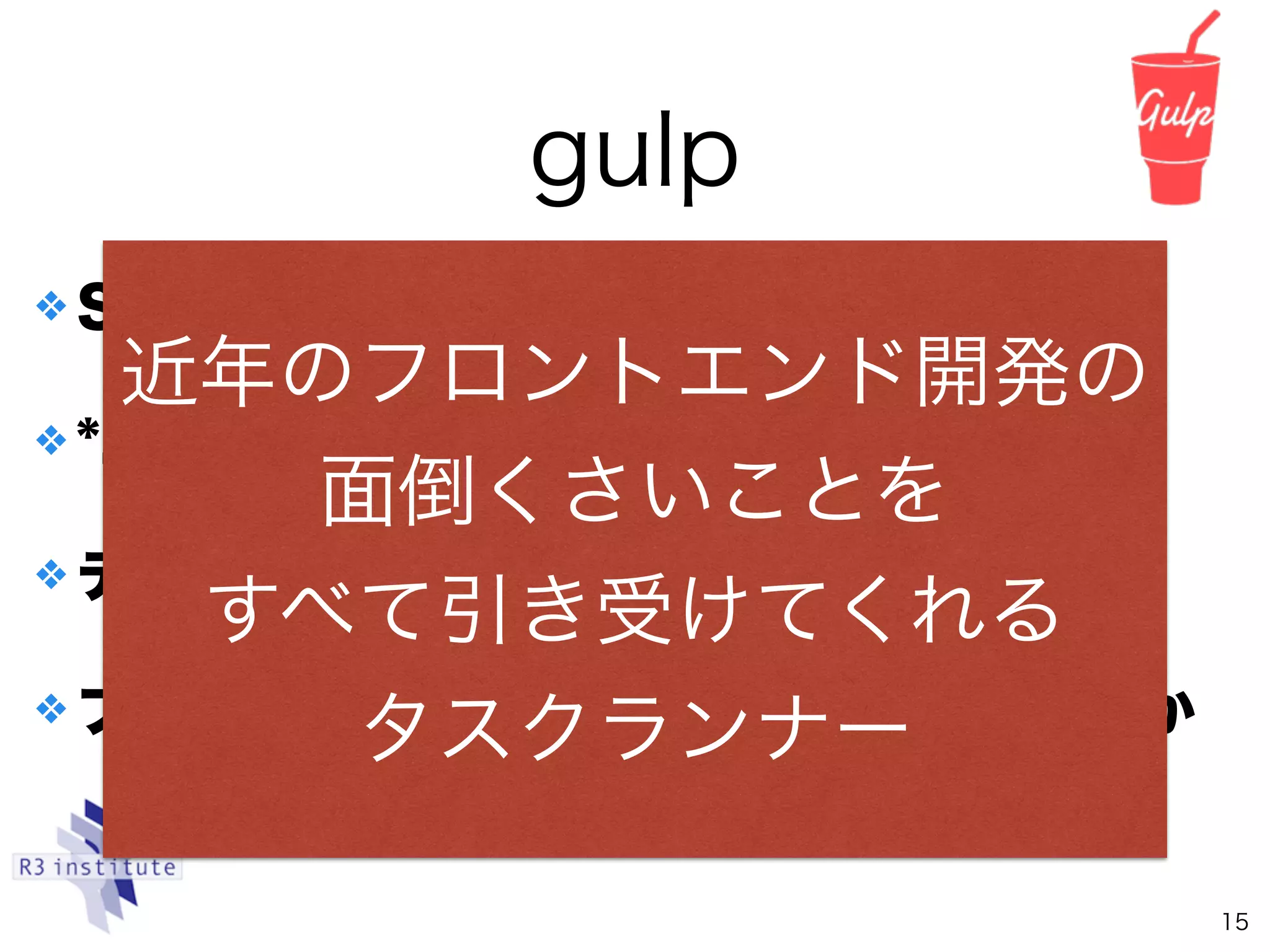 ❖ Saasのコンパイルとか
❖ *.jsファイル群の圧縮とかminifyとか
❖ テストの実行とか
❖ ブラウズ用サーバの起動と自動リロードとか
gulp
15
近年のフロントエンド開発の
面倒くさいことを
すべて引き受けてくれる
タスクランナー
 