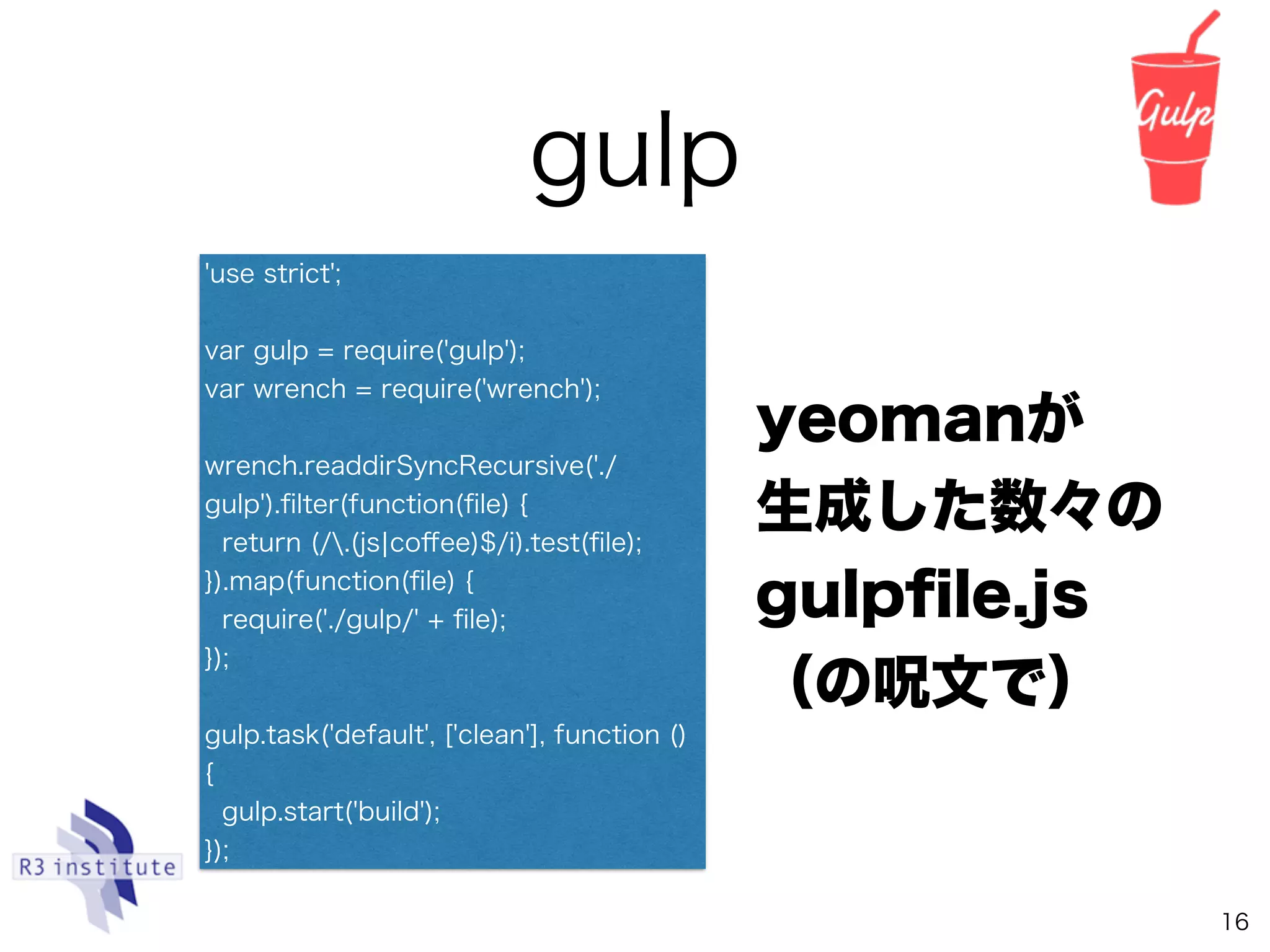 gulp
16
yeomanが 
生成した数々の
gulpﬁle.js 
（の呪文で）
'use strict';
var gulp = require('gulp');
var wrench = require('wrench');
wrench.readdirSyncRecursive('./
gulp').ﬁlter(function(ﬁle) {
return (/.(js¦coﬀee)$/i).test(ﬁle);
}).map(function(ﬁle) {
require('./gulp/' + ﬁle);
});
gulp.task('default', ['clean'], function ()
{
gulp.start('build');
});
 