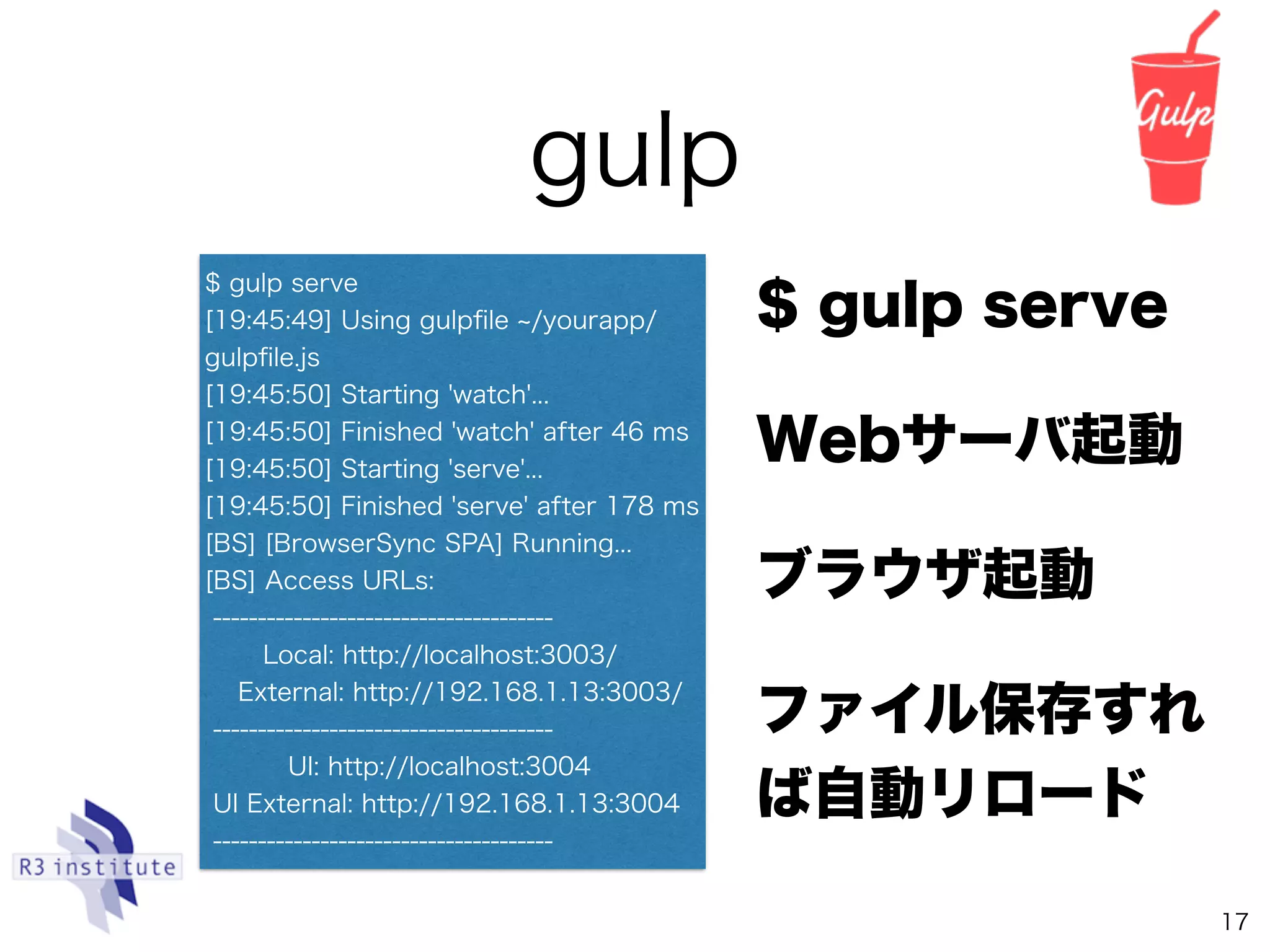 gulp
17
$ gulp serve
Webサーバ起動
ブラウザ起動
ファイル保存すれ
ば自動リロード
$ gulp serve
[19:45:49] Using gulpﬁle /yourapp/
gulpﬁle.js
[19:45:50] Starting 'watch'...
[19:45:50] Finished 'watch' after 46 ms
[19:45:50] Starting 'serve'...
[19:45:50] Finished 'serve' after 178 ms
[BS] [BrowserSync SPA] Running...
[BS] Access URLs:
--------------------------------------
Local: http://localhost:3003/
External: http://192.168.1.13:3003/
--------------------------------------
UI: http://localhost:3004
UI External: http://192.168.1.13:3004
--------------------------------------
 