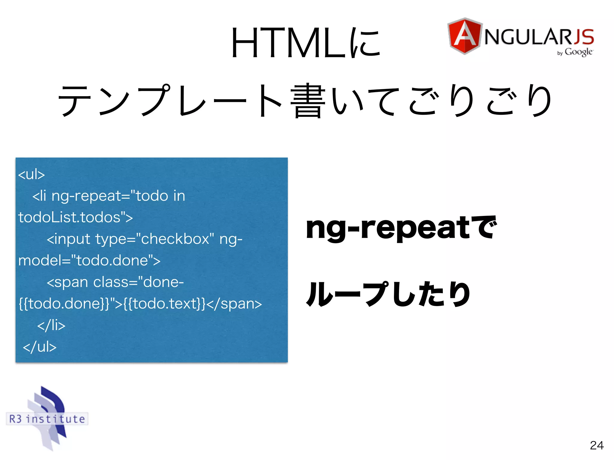 HTMLに
テンプレート書いてごりごり
24
<ul>
<li ng-repeat="todo in
todoList.todos">
<input type="checkbox" ng-
model="todo.done">
<span class="done-
{{todo.done}}">{{todo.text}}</span>
</li>
</ul>
ng-repeatで
ループしたり
 