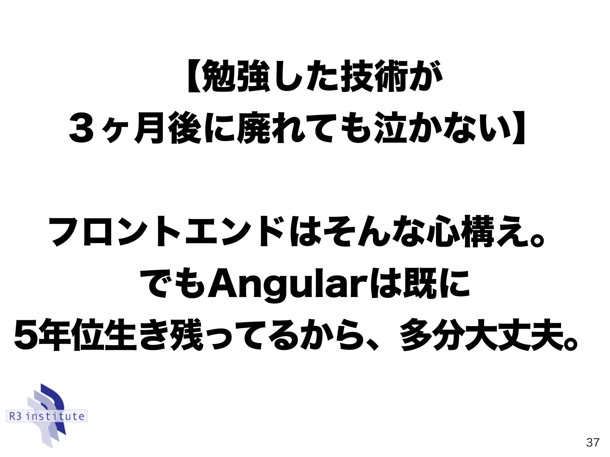 【勉強した技術が 
３ヶ月後に廃れても泣かない】
フロントエンドはそんな心構え。
でもAngularは既に 
5年位生き残ってるから、多分大丈夫。
37
 