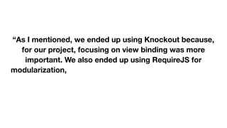  
 
“As I mentioned, we ended up using Knockout because,
for our project, focusing on view binding was more
important. We also ended up using RequireJS for
modularization, crossroads and Hasher to handle routing
and history, Jasmine for testing, as well as JQuery,
Twitter Bootstrap, and Underscore.js (and probably more
libraries I'm forgetting at the moment).” 

 