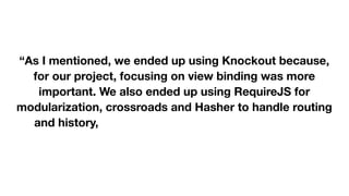  
 
“As I mentioned, we ended up using Knockout because,
for our project, focusing on view binding was more
important. We also ended up using RequireJS for
modularization, crossroads and Hasher to handle routing
and history, Jasmine for testing, as well as JQuery,
Twitter Bootstrap, and Underscore.js (and probably more
libraries I'm forgetting at the moment).” 

 