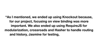  
 
“As I mentioned, we ended up using Knockout because,
for our project, focusing on view binding was more
important. We also ended up using RequireJS for
modularization, crossroads and Hasher to handle routing
and history, Jasmine for testing, as well as JQuery,
Twitter Bootstrap, and Underscore.js (and probably more
libraries I'm forgetting at the moment).” 

 