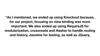  
 
“As I mentioned, we ended up using Knockout because,
for our project, focusing on view binding was more
important. We also ended up using RequireJS for
modularization, crossroads and Hasher to handle routing
and history, Jasmine for testing, as well as JQuery,
Twitter Bootstrap, and Underscore.js (and probably more
libraries I'm forgetting at the moment).” 

 