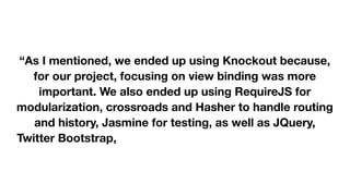  
 
“As I mentioned, we ended up using Knockout because,
for our project, focusing on view binding was more
important. We also ended up using RequireJS for
modularization, crossroads and Hasher to handle routing
and history, Jasmine for testing, as well as JQuery,
Twitter Bootstrap, and Underscore.js (and probably more
libraries I'm forgetting at the moment).” 

 