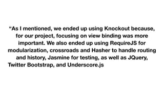  
 
“As I mentioned, we ended up using Knockout because,
for our project, focusing on view binding was more
important. We also ended up using RequireJS for
modularization, crossroads and Hasher to handle routing
and history, Jasmine for testing, as well as JQuery,
Twitter Bootstrap, and Underscore.js (and probably more
libraries I'm forgetting at the moment).” 

 