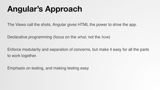 Angular’s Approach
The Views call the shots. Angular gives HTML the power to drive the app.!
!
Declarative programming (focus on the what, not the how)!
!
Enforce modularity and separation of concerns, but make it easy for all the parts
to work together.!
!
Emphasis on testing, and making testing easy!
 