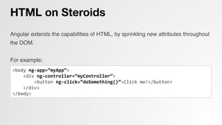 HTML on Steroids
Angular extends the capabilities of HTML, by sprinkling new attributes throughout
the DOM.!
!
For example:!
!
!
<body	
  ng-­‐app=“myApp”>	
  
	
  	
  	
  	
  <div	
  ng-­‐controller=“myController”>	
  
	
  	
  	
  	
  	
  	
  	
  	
  <button	
  ng-­‐click=“doSomething()”>Click	
  me!</button>	
  
	
  	
  	
  	
  </div>	
  
</body>	
  
 